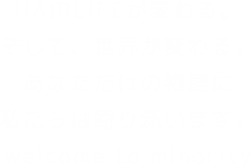 HAIRLIFEが変わる。そして、世界が変わる。あなただけの物語に私たちは寄り添います。welcome to minority