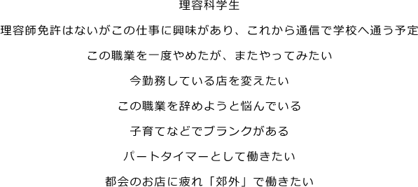 理美容専門学校生、理美容師免許はないがこの仕事に興味があり、これから通信で学校へ通う予定、この職業を一度やめたが、またやってみたい、今勤務している店を変えたい、この職業を辞めようと悩んでいる、子育てなどでブランクがある、パートタイマーとして働きたい、都会のお店に疲れ「郊外」で働きたい