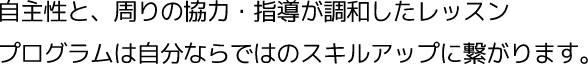 自主性と、周りの協力・指導が調和したレッスン、プログラムは自分ならではのスキルアップに繋がります。